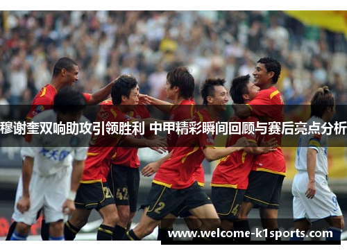 穆谢奎双响助攻引领胜利 中甲精彩瞬间回顾与赛后亮点分析