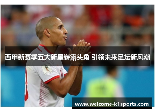西甲新赛季五大新星崭露头角 引领未来足坛新风潮 西甲新赛季五大新星崭露头角 引领未来足坛新风潮