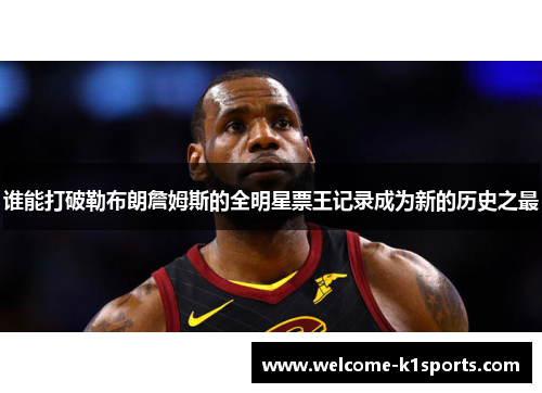 谁能打破勒布朗詹姆斯的全明星票王记录成为新的历史之最 谁能打破勒布朗詹姆斯的全明星票王记录成为新的历史之最