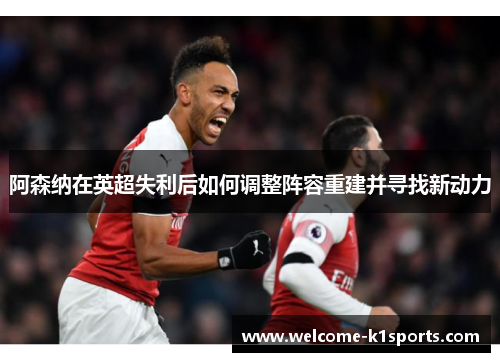 阿森纳在英超失利后如何调整阵容重建并寻找新动力