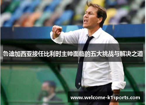 鲁迪加西亚接任比利时主帅面临的五大挑战与解决之道 鲁迪加西亚接任比利时主帅面临的五大挑战与解决之道